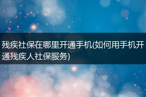 残疾社保在哪里开通手机(如何用手机开通残疾人社保服务)
