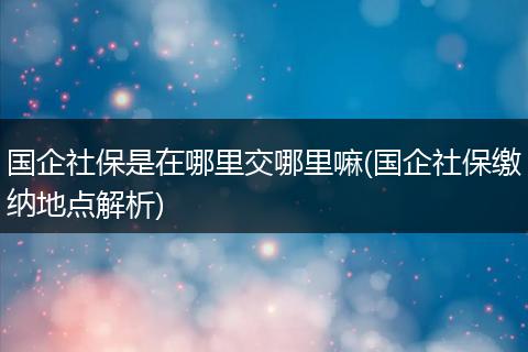 国企社保是在哪里交哪里嘛(国企社保缴纳地点解析)