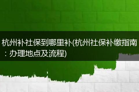杭州补社保到哪里补(杭州社保补缴指南：办理地点及流程)