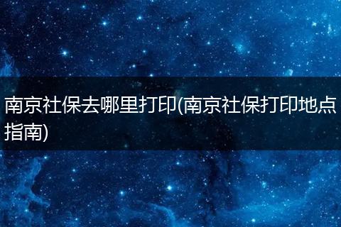 南京社保去哪里打印(南京社保打印地点指南)