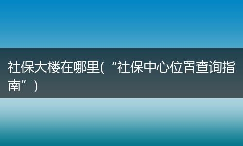 社保大楼在哪里(“社保中心位置查询指南”)
