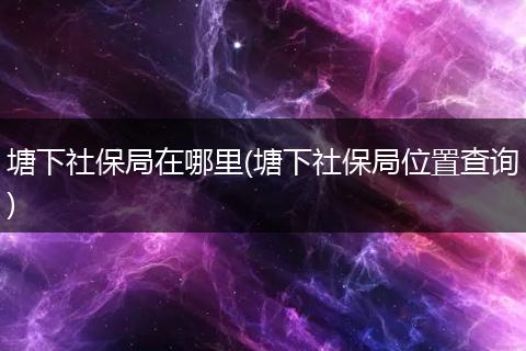 塘下社保局在哪里(塘下社保局位置查询)