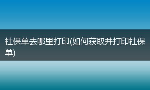 社保单去哪里打印(如何获取并打印社保单)