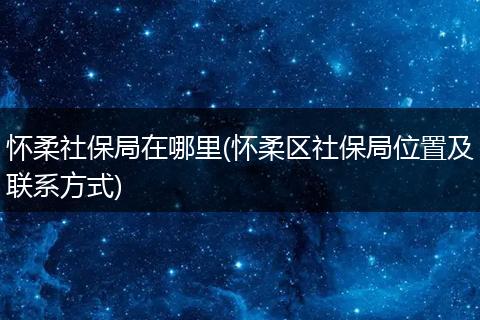 怀柔社保局在哪里(怀柔区社保局位置及联系方式)