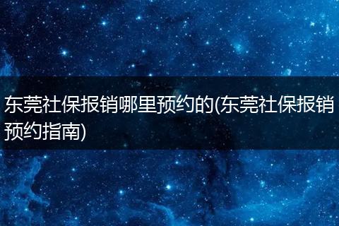 东莞社保报销哪里预约的(东莞社保报销预约指南)
