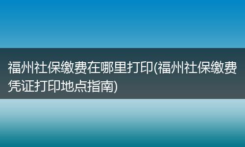 福州社保缴费在哪里打印(福州社保缴费凭证打印地点指南)