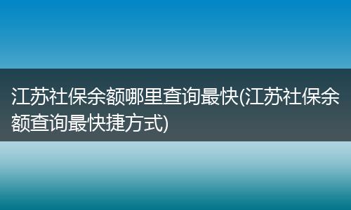 江苏社保余额哪里查询最快(江苏社保余额查询最快捷方式)