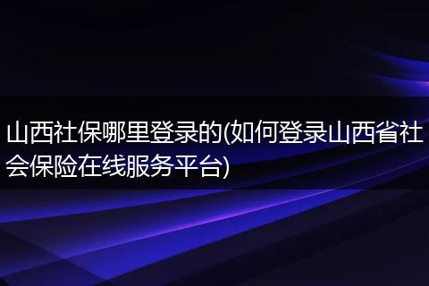 山西社保哪里登录的(如何登录山西省社会保险在线服务平台)