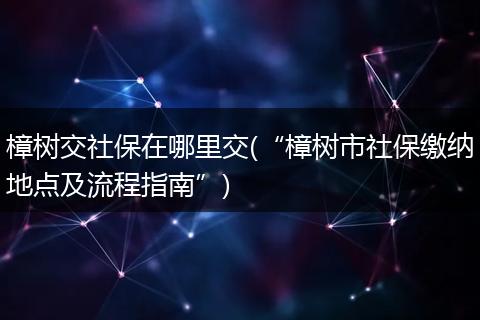 樟树交社保在哪里交(“樟树市社保缴纳地点及流程指南”)