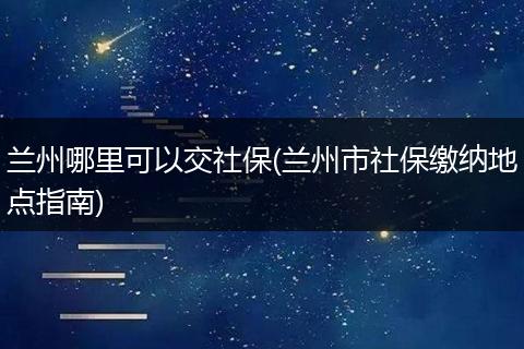 兰州哪里可以交社保(兰州市社保缴纳地点指南)