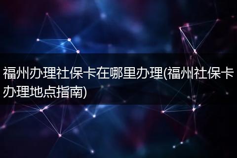 福州办理社保卡在哪里办理(福州社保卡办理地点指南)