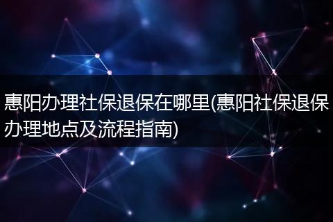 惠阳办理社保退保在哪里(惠阳社保退保办理地点及流程指南)