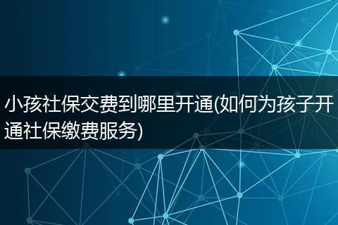 小孩社保交费到哪里开通(如何为孩子开通社保缴费服务)