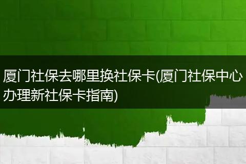 厦门社保去哪里换社保卡(厦门社保中心办理新社保卡指南)