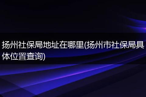 扬州社保局地址在哪里(扬州市社保局具体位置查询)