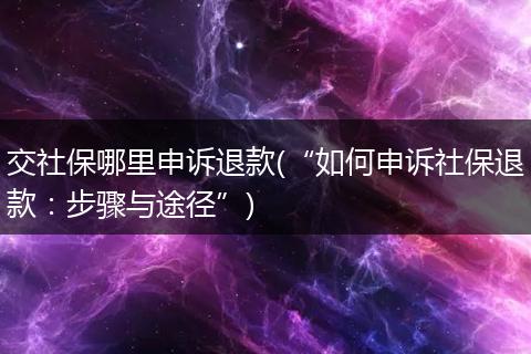 交社保哪里申诉退款(“如何申诉社保退款：步骤与途径”)