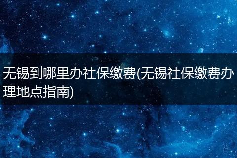 无锡到哪里办社保缴费(无锡社保缴费办理地点指南)