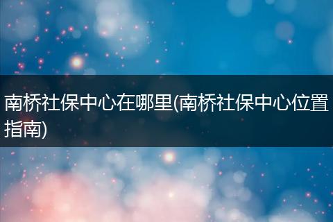南桥社保中心在哪里(南桥社保中心位置指南)