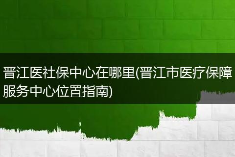 晋江医社保中心在哪里(晋江市医疗保障服务中心位置指南)