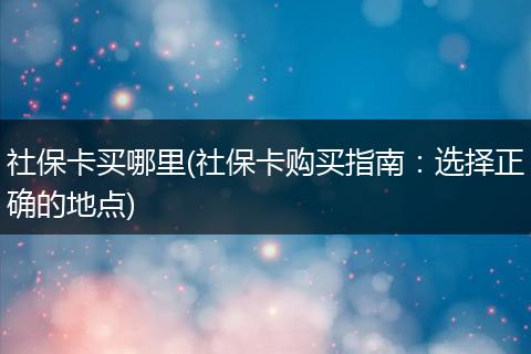 社保卡买哪里(社保卡购买指南：选择正确的地点)