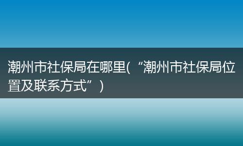 潮州市社保局在哪里(“潮州市社保局位置及联系方式”)