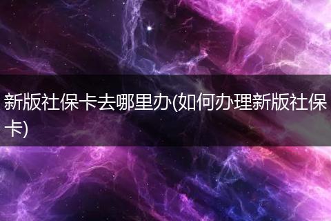 新版社保卡去哪里办(如何办理新版社保卡)