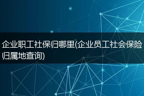 企业职工社保归哪里(企业员工社会保险归属地查询)