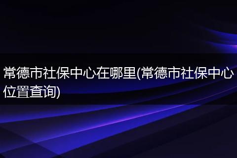 常德市社保中心在哪里(常德市社保中心位置查询)