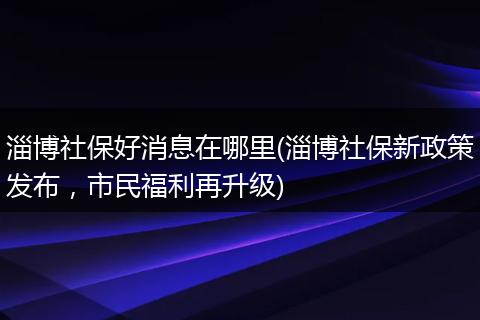 淄博社保好消息在哪里(淄博社保新政策发布，市民福利再升级)