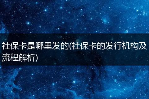 社保卡是哪里发的(社保卡的发行机构及流程解析)