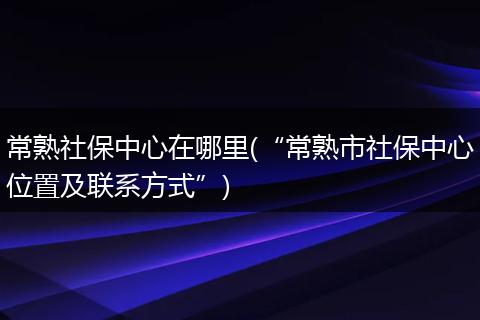 常熟社保中心在哪里(“常熟市社保中心位置及联系方式”)