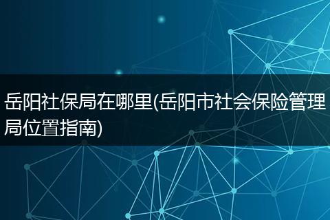 岳阳社保局在哪里(岳阳市社会保险管理局位置指南)