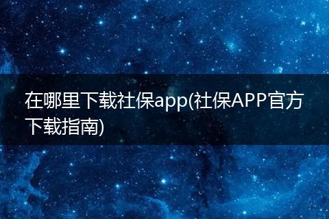 在哪里下载社保app(社保APP官方下载指南)