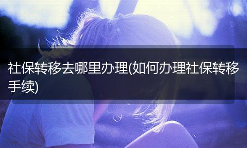 社保转移去哪里办理(如何办理社保转移手续)