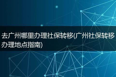 去广州哪里办理社保转移(广州社保转移办理地点指南)