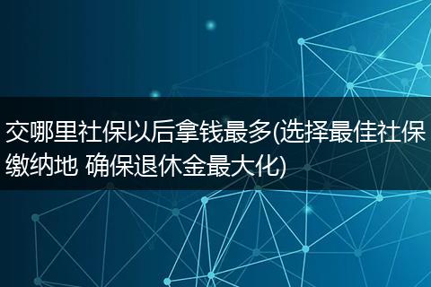 交哪里社保以后拿钱最多(选择最佳社保缴纳地 确保退休金最大化)