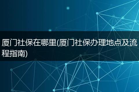 厦门社保在哪里(厦门社保办理地点及流程指南)