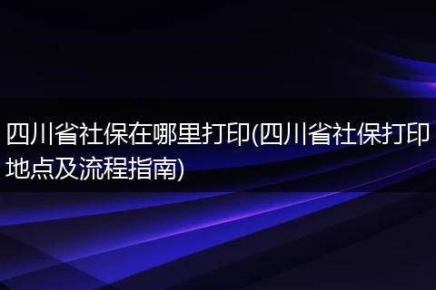 四川省社保在哪里打印(四川省社保打印地点及流程指南)
