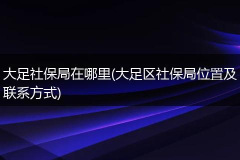 大足社保局在哪里(大足区社保局位置及联系方式)