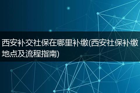 西安补交社保在哪里补缴(西安社保补缴地点及流程指南)