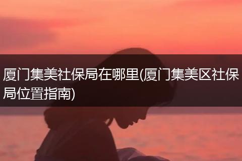 厦门集美社保局在哪里(厦门集美区社保局位置指南)