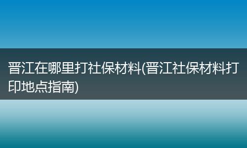 晋江在哪里打社保材料(晋江社保材料打印地点指南)