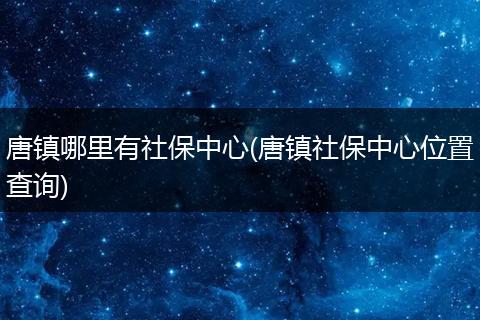唐镇哪里有社保中心(唐镇社保中心位置查询)