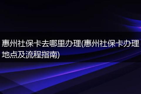 惠州社保卡去哪里办理(惠州社保卡办理地点及流程指南)