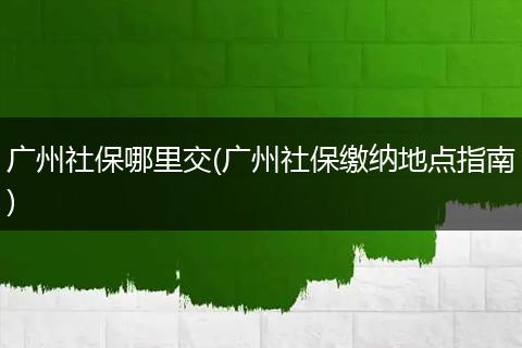 广州社保哪里交(广州社保缴纳地点指南)
