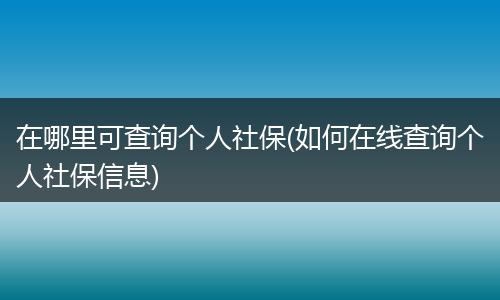 在哪里可查询个人社保(如何在线查询个人社保信息)