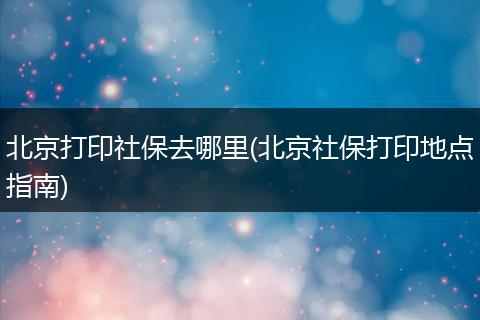 北京打印社保去哪里(北京社保打印地点指南)