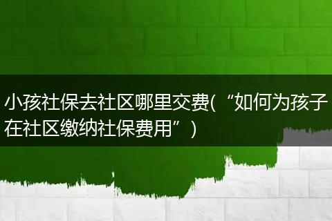 小孩社保去社区哪里交费(“如何为孩子在社区缴纳社保费用”)
