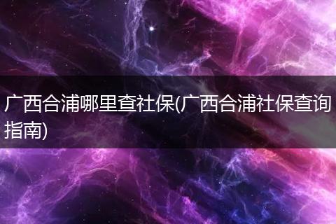 广西合浦哪里查社保(广西合浦社保查询指南)