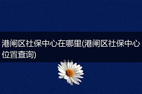 港闸区社保中心在哪里(港闸区社保中心位置查询)
